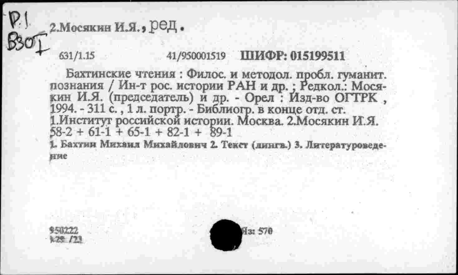 ﻿З.Мосякин ИЛ., РОД •
631/1.15	41/950001519
ШИФР: 015199511
Бахтинские чтения : Филос. и методол. пробл. гуманит. познания / Ин-т рос. истории РАН и др. ; Редкол.:Мося-кин И.Я. (председатель) и др. - Орел : Изд-во ОГТРК , 1994. - 311 с., 1 л. портр. - Библиогр. в конце отд. ст. 1.Институт российской истории. Москва. 2,Мосякин И.Я. $8-2 + 61-1 + 65-1 + 82-1 + 89-1
1. Бахтин Михаил Михайлович 2. Текст (лингв.) 3. Литературоведение
958222 К» /23
1з:570